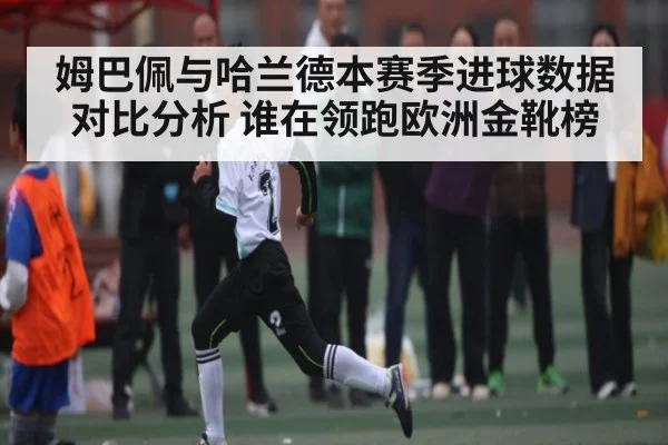姆巴佩与哈兰德本赛季进球数据对比分析 谁在领跑欧洲金靴榜（kaiyun）