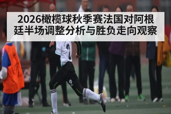 2026橄榄球秋季赛法国对阿根廷半场调整分析与胜负走向观察
